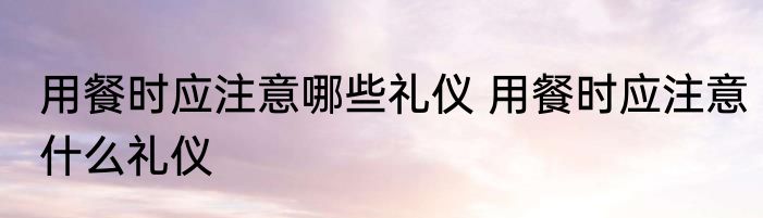 用餐时应注意哪些礼仪 用餐时应注意什么礼仪