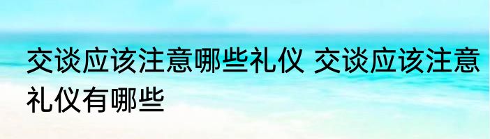 交谈应该注意哪些礼仪 交谈应该注意礼仪有哪些