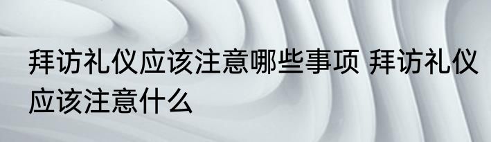 拜访礼仪应该注意哪些事项 拜访礼仪应该注意什么