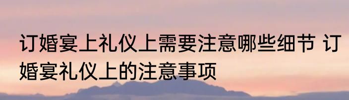 订婚宴上礼仪上需要注意哪些细节 订婚宴礼仪上的注意事项