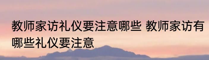 教师家访礼仪要注意哪些 教师家访有哪些礼仪要注意