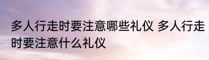 多人行走时要注意哪些礼仪 多人行走时要注意什么礼仪