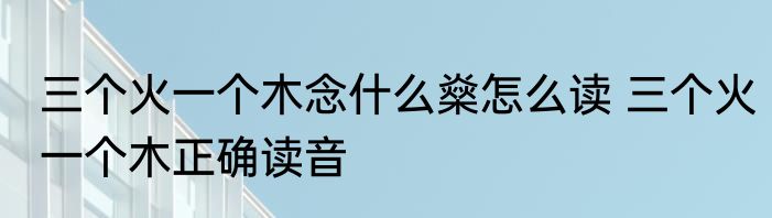 三个火一个木念什么燊怎么读 三个火一个木正确读音