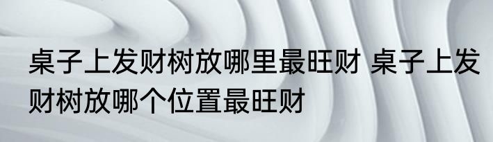 桌子上发财树放哪里最旺财 桌子上发财树放哪个位置最旺财