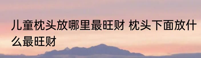 儿童枕头放哪里最旺财 枕头下面放什么最旺财