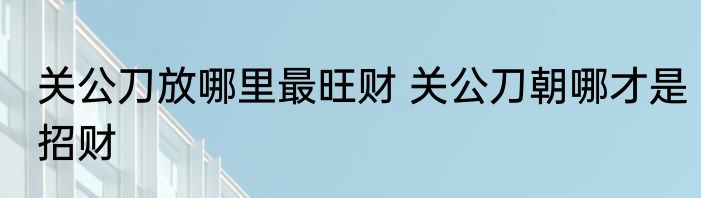 关公刀放哪里最旺财 关公刀朝哪才是招财
