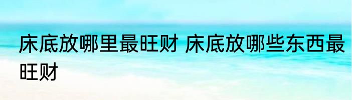 床底放哪里最旺财 床底放哪些东西最旺财