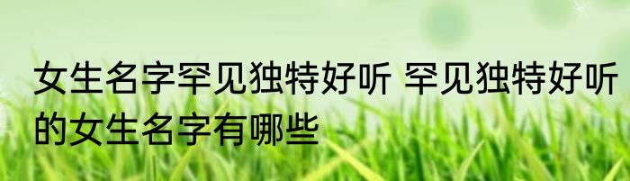 女生名字罕见独特好听 罕见独特好听的女生名字有哪些