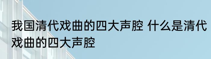 我国清代戏曲的四大声腔 什么是清代戏曲的四大声腔
