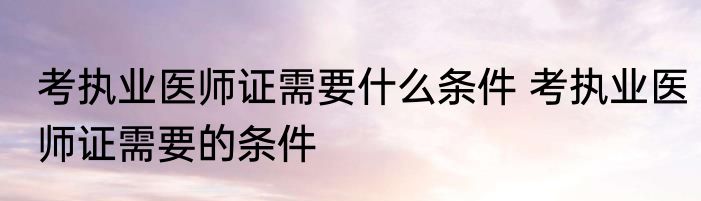 考执业医师证需要什么条件 考执业医师证需要的条件