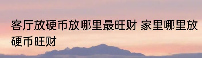 客厅放硬币放哪里最旺财 家里哪里放硬币旺财