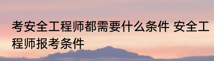 考安全工程师都需要什么条件 安全工程师报考条件
