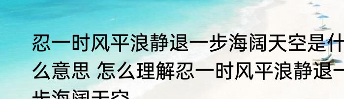 忍一时风平浪静退一步海阔天空是什么意思 怎么理解忍一时风平浪静退一步海阔天空