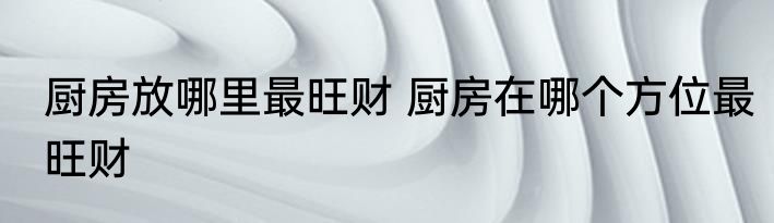厨房放哪里最旺财 厨房在哪个方位最旺财