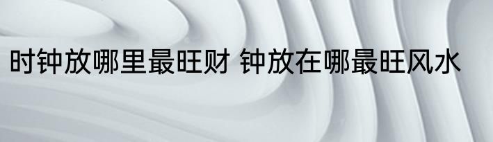 时钟放哪里最旺财 钟放在哪最旺风水