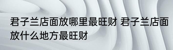 君子兰店面放哪里最旺财 君子兰店面放什么地方最旺财
