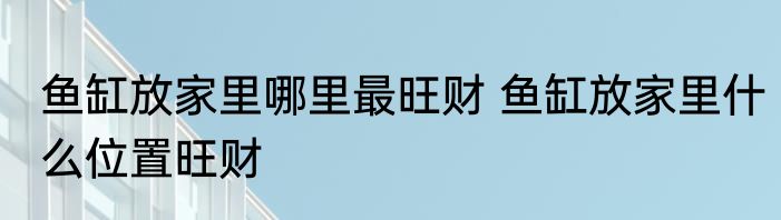 鱼缸放家里哪里最旺财 鱼缸放家里什么位置旺财