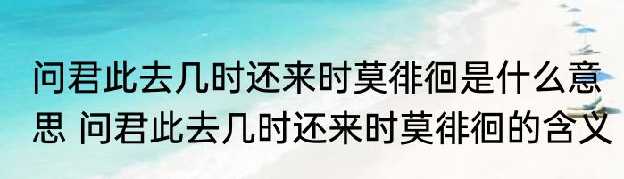 问君此去几时还来时莫徘徊是什么意思 问君此去几时还来时莫徘徊的含义
