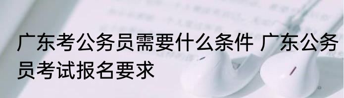 广东考公务员需要什么条件 广东公务员考试报名要求