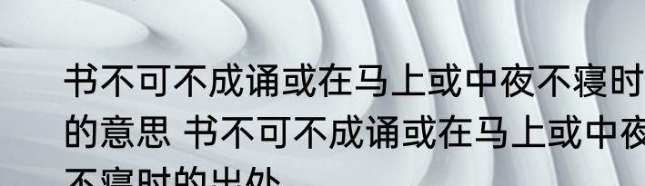书不可不成诵或在马上或中夜不寝时的意思 书不可不成诵或在马上或中夜不寝时的出处