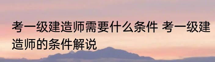 考一级建造师需要什么条件 考一级建造师的条件解说