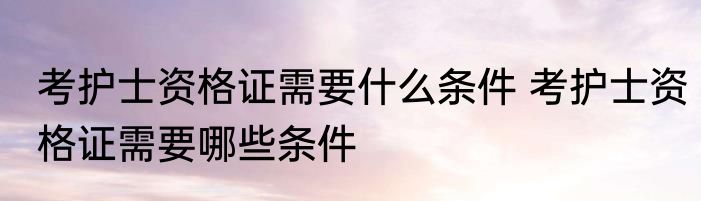 考护士资格证需要什么条件 考护士资格证需要哪些条件
