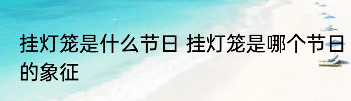 挂灯笼是什么节日 挂灯笼是哪个节日的象征