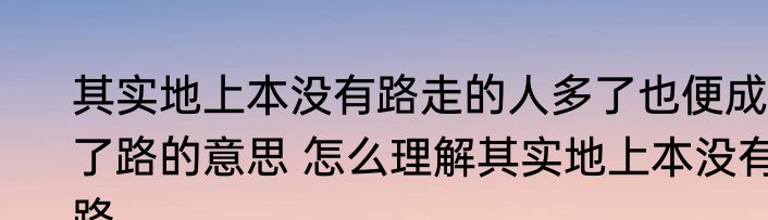 其实地上本没有路走的人多了也便成了路的意思 怎么理解其实地上本没有路