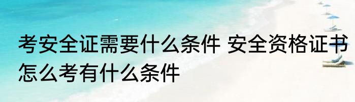 考安全证需要什么条件 安全资格证书怎么考有什么条件
