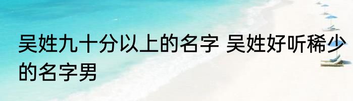 吴姓九十分以上的名字 吴姓好听稀少的名字男