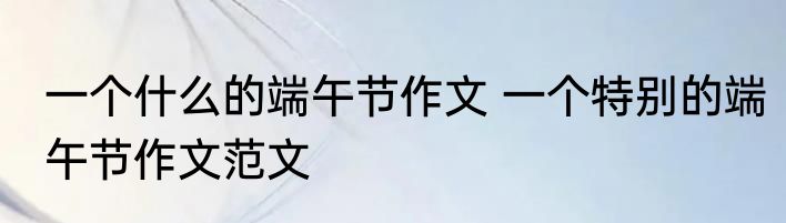 一个什么的端午节作文 一个特别的端午节作文范文
