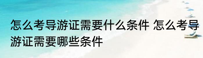 怎么考导游证需要什么条件 怎么考导游证需要哪些条件