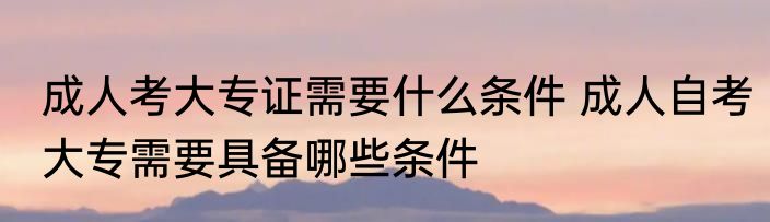 成人考大专证需要什么条件 成人自考大专需要具备哪些条件