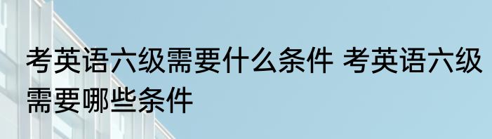 考英语六级需要什么条件 考英语六级需要哪些条件