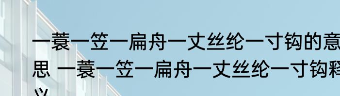 一蓑一笠一扁舟一丈丝纶一寸钩的意思 一蓑一笠一扁舟一丈丝纶一寸钩释义
