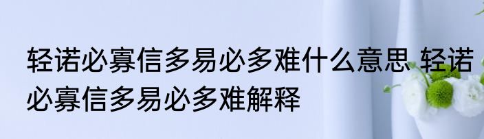 轻诺必寡信多易必多难什么意思 轻诺必寡信多易必多难解释