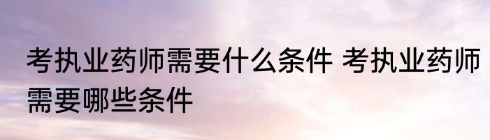 考执业药师需要什么条件 考执业药师需要哪些条件