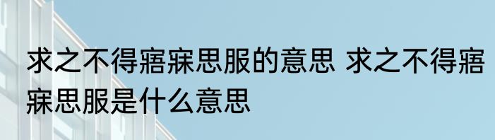 求之不得寤寐思服的意思 求之不得寤寐思服是什么意思
