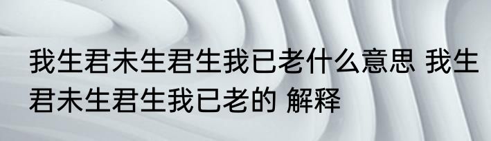 我生君未生君生我已老什么意思 我生君未生君生我已老的 解释
