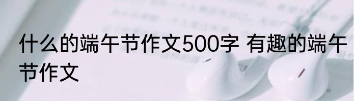 什么的端午节作文500字 有趣的端午节作文