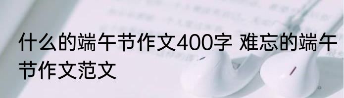 什么的端午节作文400字 难忘的端午节作文范文