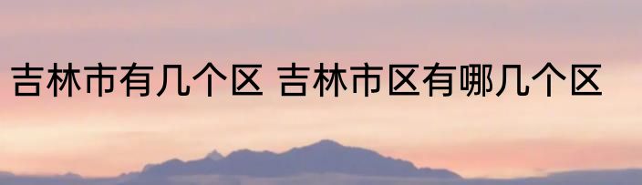 吉林市有几个区 吉林市区有哪几个区