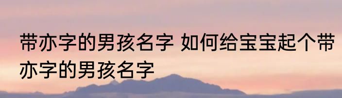 带亦字的男孩名字 如何给宝宝起个带亦字的男孩名字