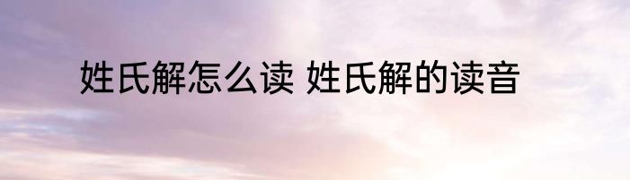 姓氏解怎么读 姓氏解的读音