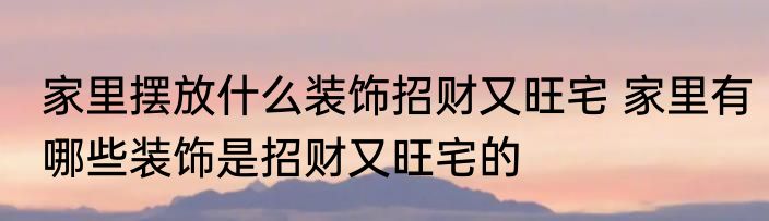 家里摆放什么装饰招财又旺宅 家里有哪些装饰是招财又旺宅的