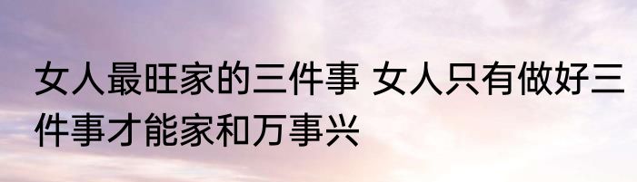 女人最旺家的三件事 女人只有做好三件事才能家和万事兴