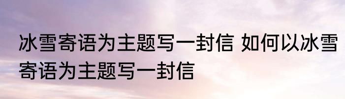 冰雪寄语为主题写一封信 如何以冰雪寄语为主题写一封信
