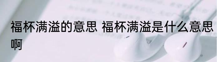 福杯满溢的意思 福杯满溢是什么意思啊