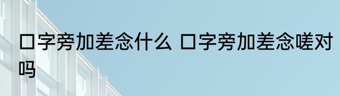 口字旁加差念什么 口字旁加差念嗟对吗