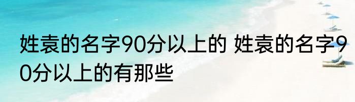 姓袁的名字90分以上的 姓袁的名字90分以上的有那些